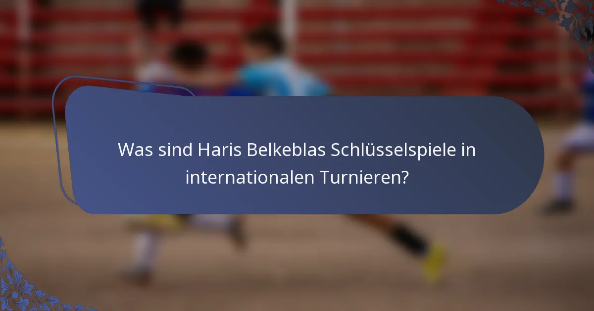 Was sind Haris Belkeblas Schlüsselspiele in internationalen Turnieren?